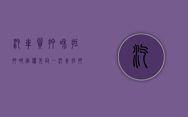 汽车质押和抵押哪个优先同一（汽车抵押跟质押的区别）