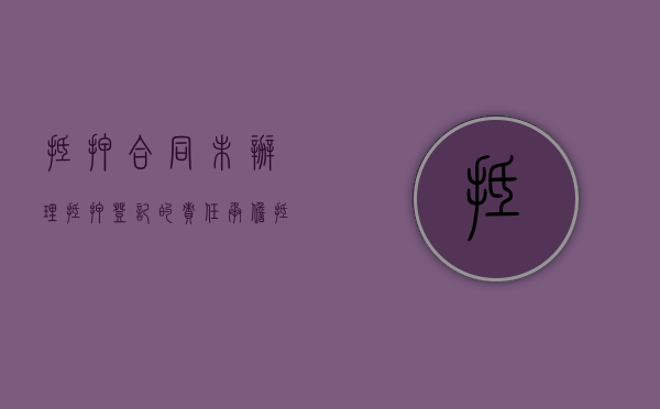 抵押合同未办理抵押登记的责任承担（抵押合同未登记生效吗怎么办）