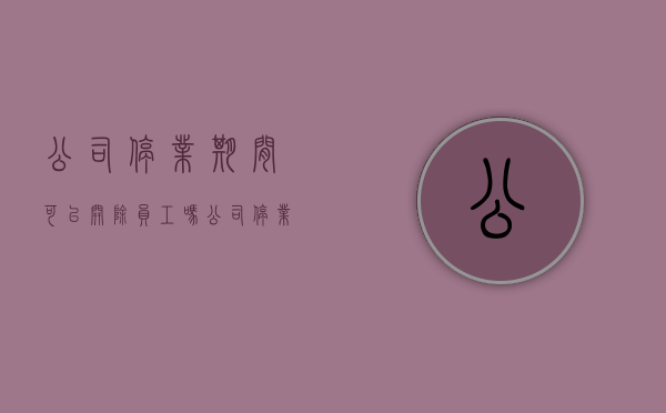 公司停业期间可以开除员工吗（公司停业期间可以开除员工吗合法吗）