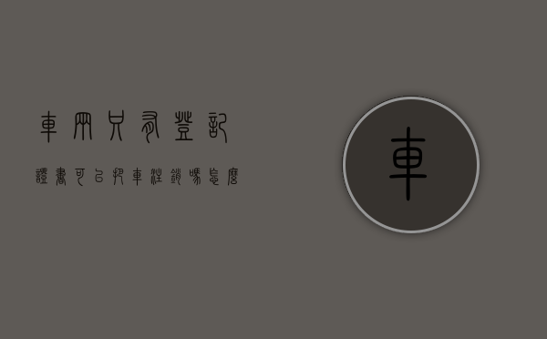 车辆只有登记证书可以把车注销吗怎么办（车辆只有登记证书可以把车注销吗安全吗）