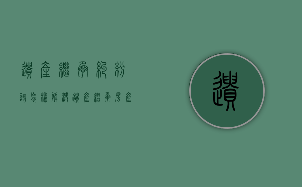 遗产继承纠纷该怎样解决（遗产继承房产纠纷）
