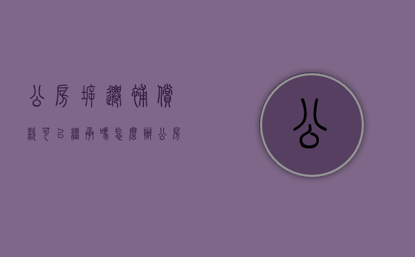 公房拆迁补偿款可以继承吗怎么办（公房拆迁补偿款可以继承吗现在）