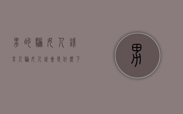 男的骗女人钱（男人骗女人钱会是什么下场）