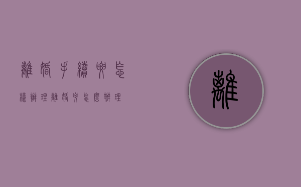 离婚手续要怎样办理（离婚要怎么办理?）