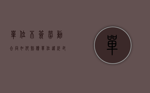 单位不签劳动合同如何赔偿（单位违约却不赔偿劳动者该怎么维权）