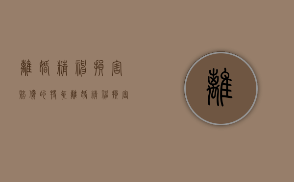 离婚精神损害赔偿的特征（离婚精神损害赔偿数额的因素有哪些）