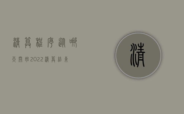清算程序从哪天开始2022（清算结束日期一般指什么时间）