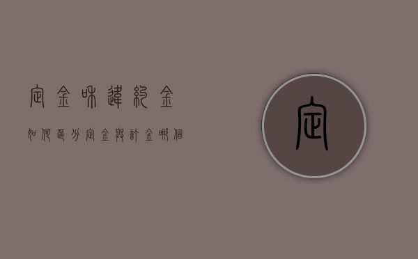 定金和违约金如何区分,定金与订金哪个能退（定金和违约金如何区分,定金与订金哪个能退）