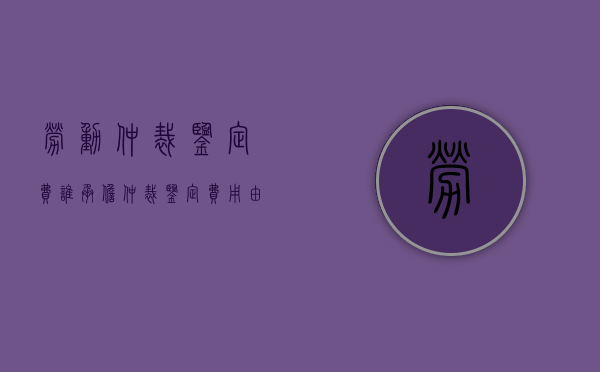 劳动仲裁鉴定费谁承担（仲裁鉴定费用由谁承担）