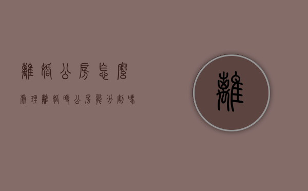 离婚公房怎么处理（离婚时公房能分割吗）