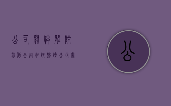 公司关停解除劳动合同如何赔偿（公司关停员工怎么办）