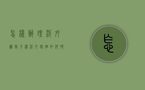 怎样办理涉外离婚手续（涉外婚姻如何快速离婚）