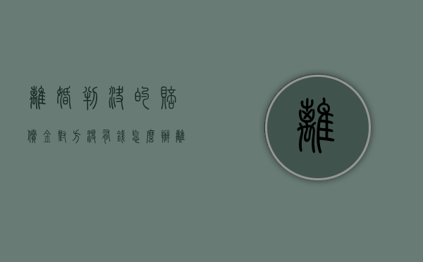 离婚判决的赔偿金对方没有钱怎么办（离婚判决的赔偿金对方没有钱怎么办理）