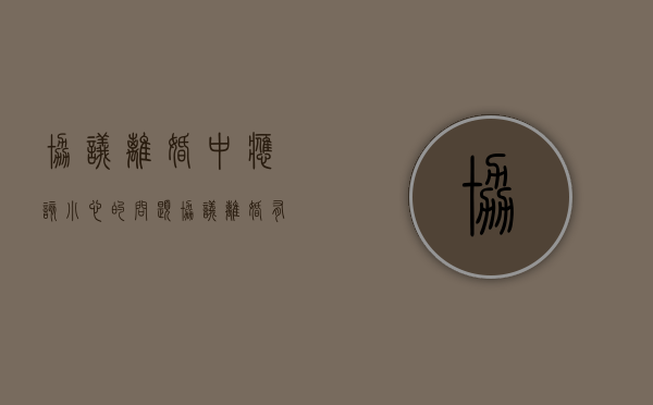 协议离婚中应该小心的问题（协议离婚有哪些弊端）