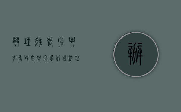 办理离婚需要多长时间办完离婚证（办理离婚需要多长时间）