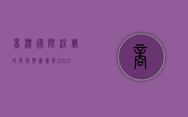 商标国际注册的有效期为几年（2022在中国获得保护的国际注册商标有效期规定有哪些）