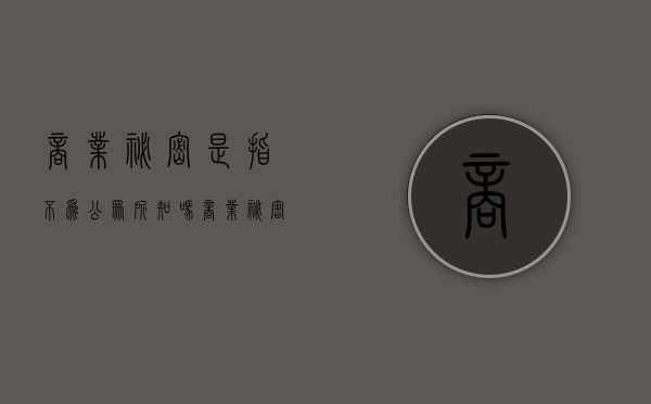 商业秘密是指不为公众所知吗？（商业秘密是指不为公众所熟知的秘密）
