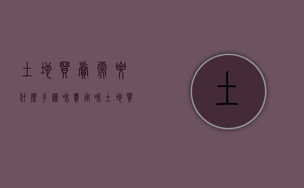 土地买卖需要什么手续和费用呢（土地买卖需要什么手续和费用才能买卖）