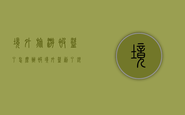 境外旅游 被盗了怎么办？（被境外盗刷了银行卡能追回来么知乎）