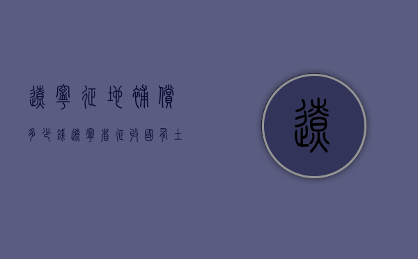 辽宁征地补偿多少钱（辽宁省征收国有土地补偿条例）
