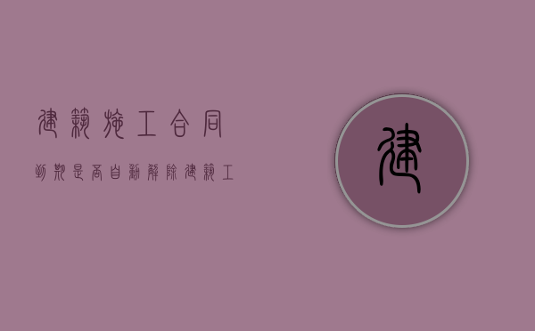 建筑施工合同到期是否自动解除（建筑工程合同有效期）