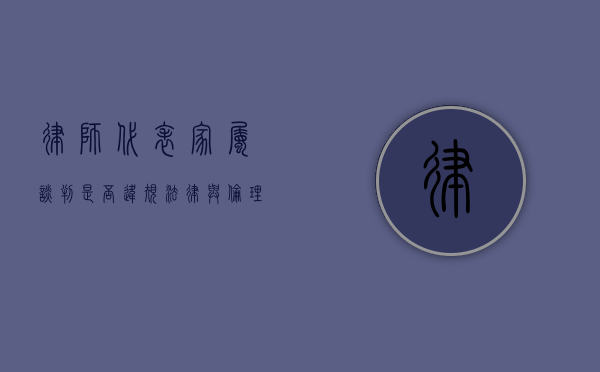 律师代表家属谈判是否违规？法律与伦理的边界探讨