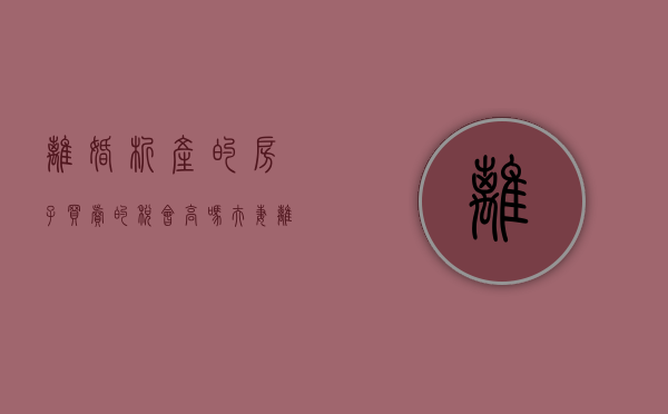 离婚析产的房子买卖的税会高吗（夫妻离婚后房子析产过户交税吗）