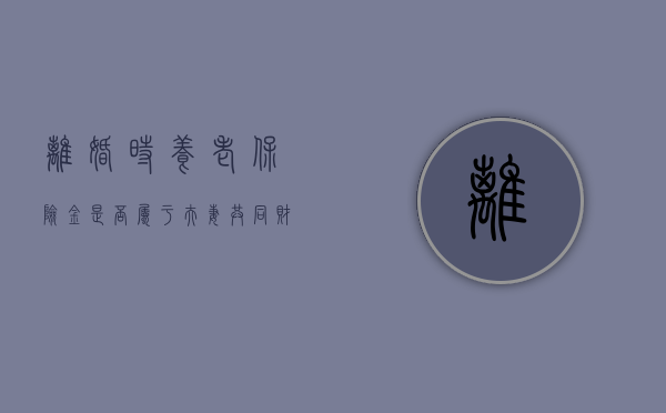 离婚时养老保险金是否属于夫妻共同财产（离婚时养老保险金分割怎么算）