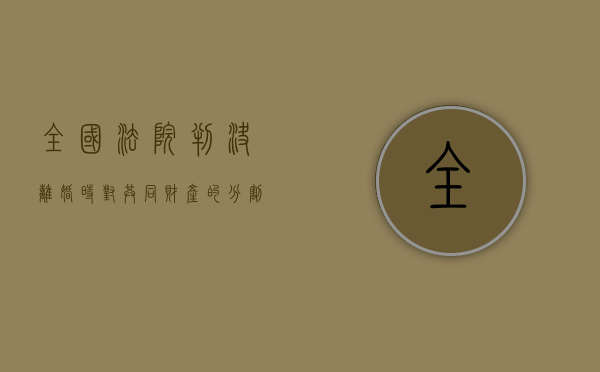 全国法院判决离婚时对共同财产的分割问题有哪些（法院判决离婚后财产怎么分配）