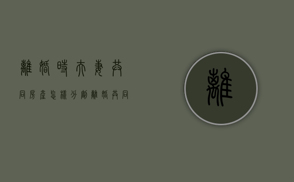 离婚时夫妻共同房产怎样分割（离婚共同房产怎么分配的呢）