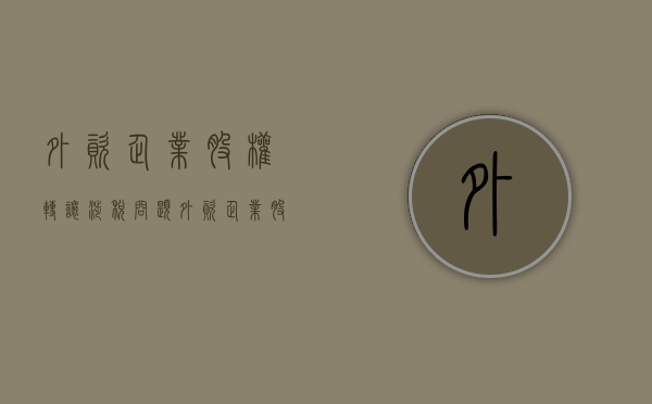 外资企业股权转让涉税问题（外资企业股权转让涉税吗）