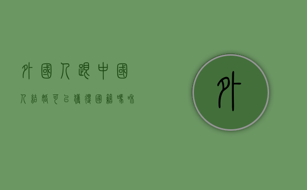 外国人跟中国人结婚可以获得国籍吗（和外国人结婚有结婚证吗?）