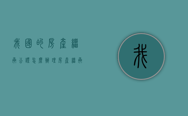 我国的房产继承公证怎么办理？（房产继承公证最新规定）