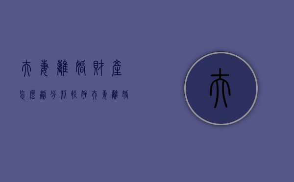 夫妻离婚财产怎么划分比较好（夫妻离婚财产怎么划分比较好呢）