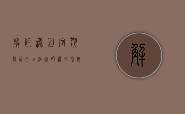 解除无固定期劳动合同经济补偿金怎么算（解除无固定期劳动赔多少钱）