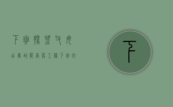 下班探望父母, 出事故能否算工伤（下班回家算工伤么）