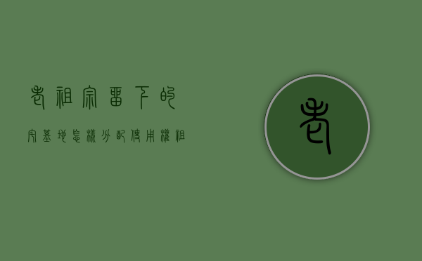 老祖宗留下的宅基地怎样分配使用权（祖宗留下来的宅基地）