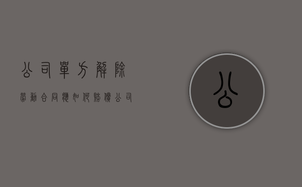 公司单方解除劳动合同应如何赔偿（公司单方面解除劳动关系不签字怎么办）