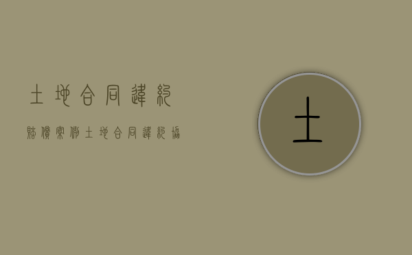 土地合同违约赔偿案例（土地合同违约协议书范本）