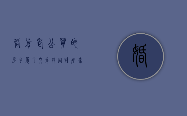 婚前老公买的房子属于夫妻共同财产吗（婚前老公买的房,婚后我再买,算二套房吗）