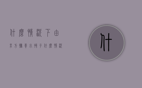 什么情况下由男方抚养小孩子（什么情况下由男方抚养小孩呢）