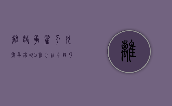 离婚争夺子女抚养权的5种方法和技巧视频（离婚争夺子女抚养权的5种方法和技巧有哪些）