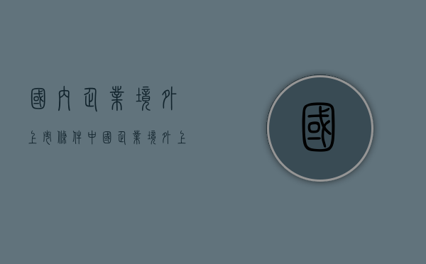 国内企业境外上市条件（中国企业境外上市的主要模式有哪些）