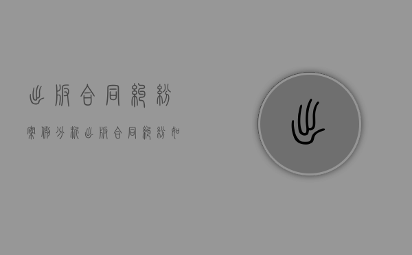 出版合同纠纷案例分析（出版合同纠纷如何处理？）