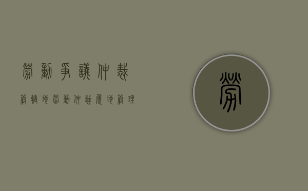 劳动争议仲裁管辖地（劳动仲裁属地管理办法）
