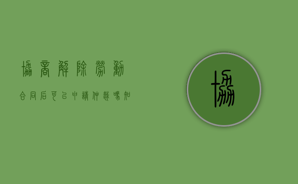 协商解除劳动合同后可以申请仲裁吗知乎（已协商解除的合同还能要求劳动仲裁吗）