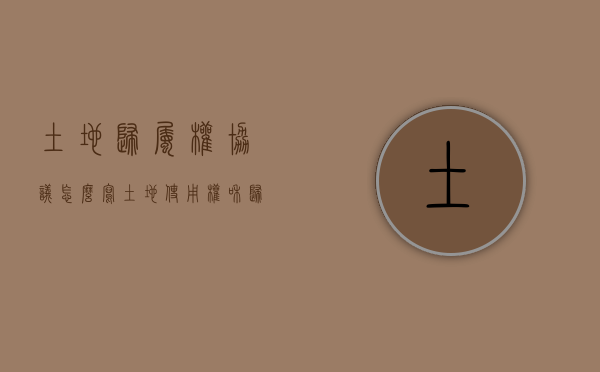 土地归属权协议怎么写（土地使用权和归属权有什么区别）