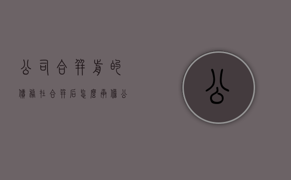 公司合并前的债务在合并后怎么承担（公司合并后的债权债务关系）