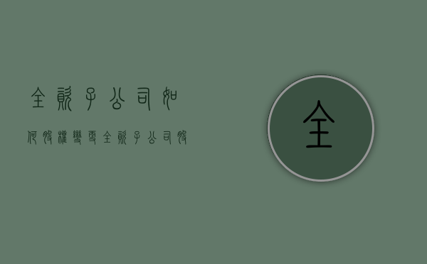 全资子公司如何股权变更（全资子公司股权结构）