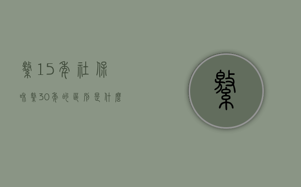 缴15年社保和缴30年的区别是什么